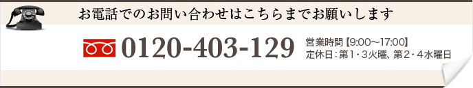 お電話でのお問い合わせはこちらまでお願いします 0120-403-129 営業時間【0:00〜00:00】 定休日:火曜日