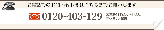 お電話でのお問い合わせはこちらまでお願いします 0120-403-129 営業時間【9:00〜17:00】　定休日：火曜日